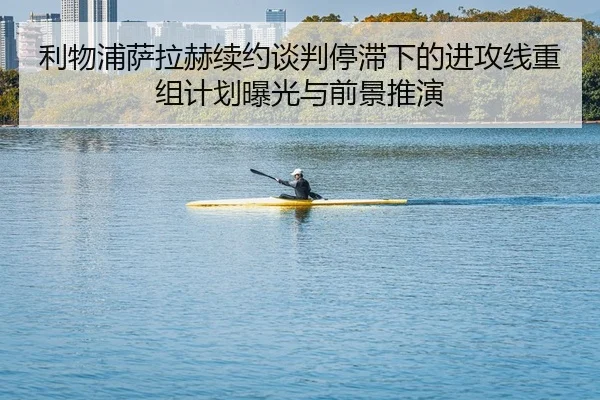 利物浦萨拉赫续约谈判停滞下的进攻线重组计划曝光与前景推演