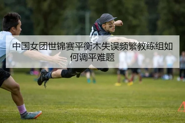 中国女团世锦赛平衡木失误频繁教练组如何调平难题
