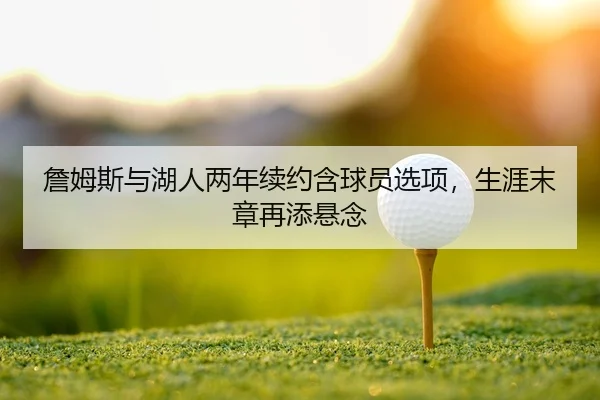 詹姆斯与湖人两年续约含球员选项，生涯末章再添悬念